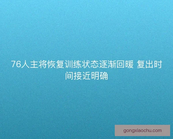 76人主将恢复训练状态逐渐回暖 复出时间接近明确