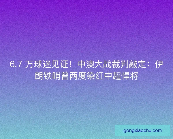 6.7 万球迷见证！中澳大战裁判敲定：伊朗铁哨曾两度染红中超悍将