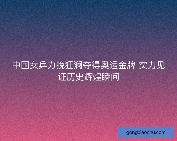 中国女乒力挽狂澜夺得奥运金牌 实力见证历史辉煌瞬间