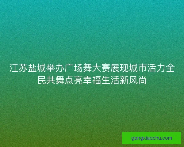 江苏盐城举办广场舞大赛展现城市活力全民共舞点亮幸福生活新风尚