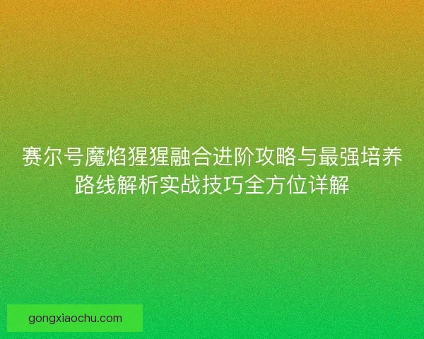 赛尔号魔焰猩猩融合进阶攻略与最强培养路线解析实战技巧全方位详解