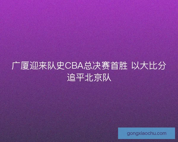 广厦迎来队史CBA总决赛首胜 以大比分追平北京队