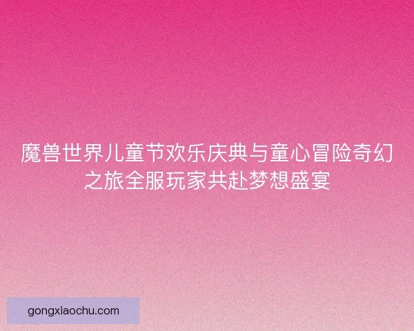 魔兽世界儿童节欢乐庆典与童心冒险奇幻之旅全服玩家共赴梦想盛宴